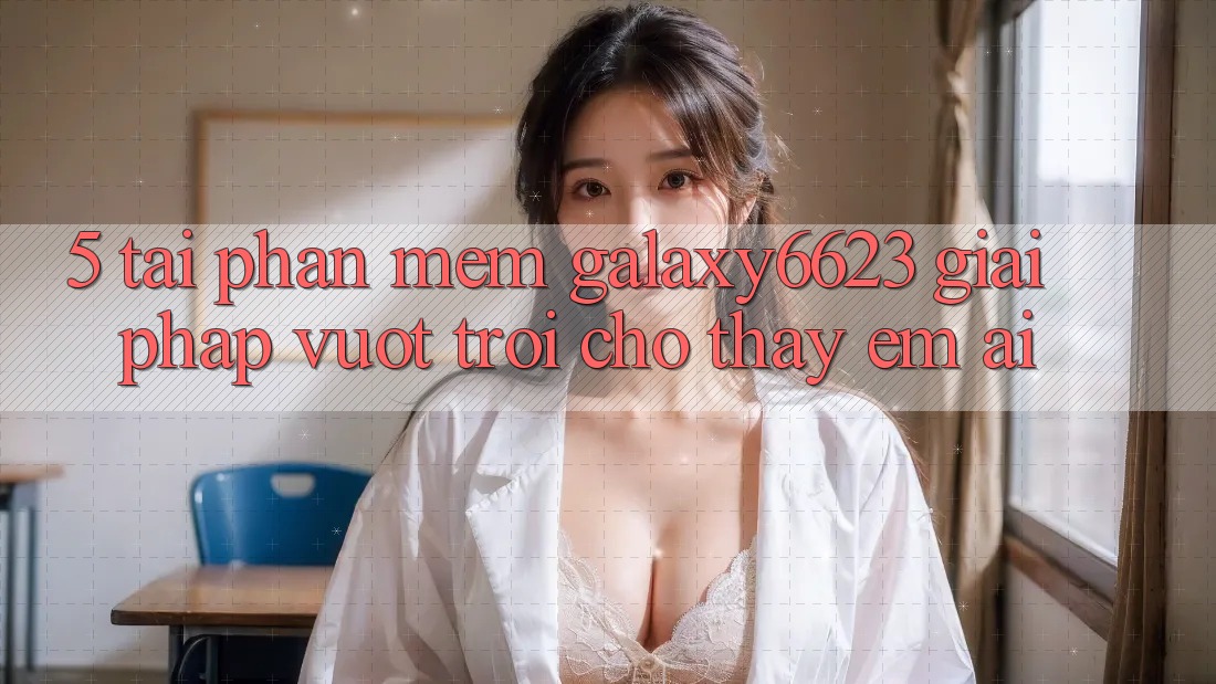 5. Tải Phần mềm Galaxy6623 - Giải Pháp Vượt Trội Cho Thấy Êm ái