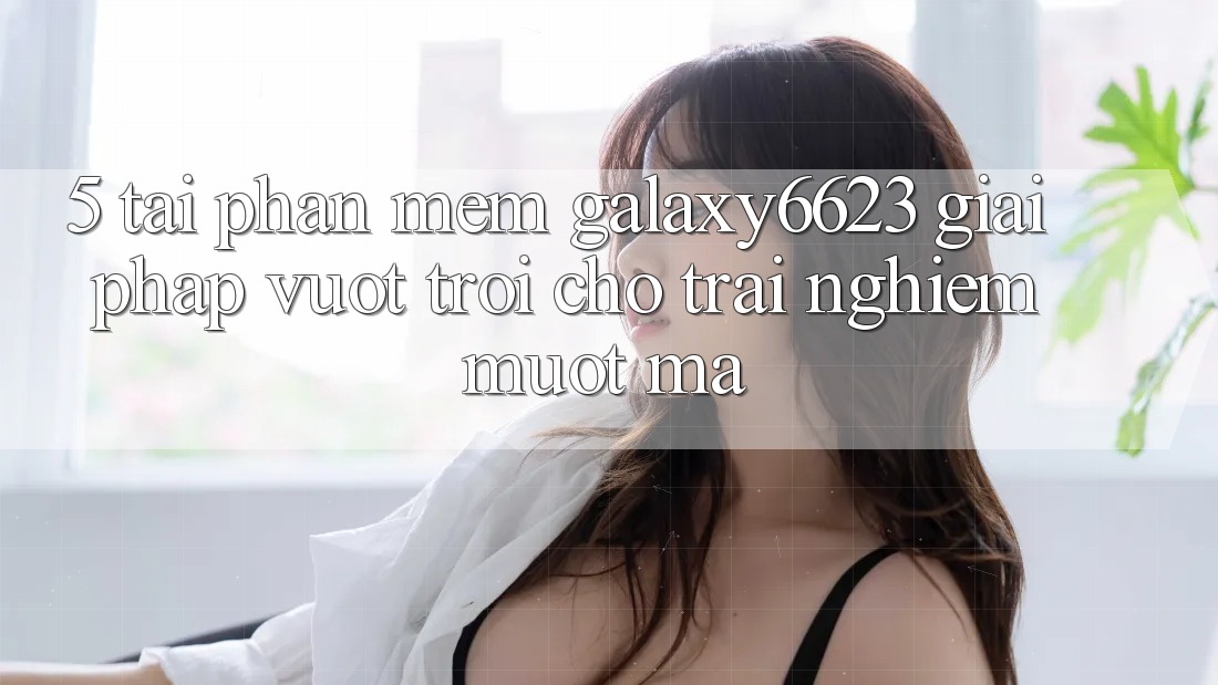 5. Tải Phần mềm Galaxy6623 - Giải Pháp Vượt trội Cho Trải Nghiệm Mượt Mà