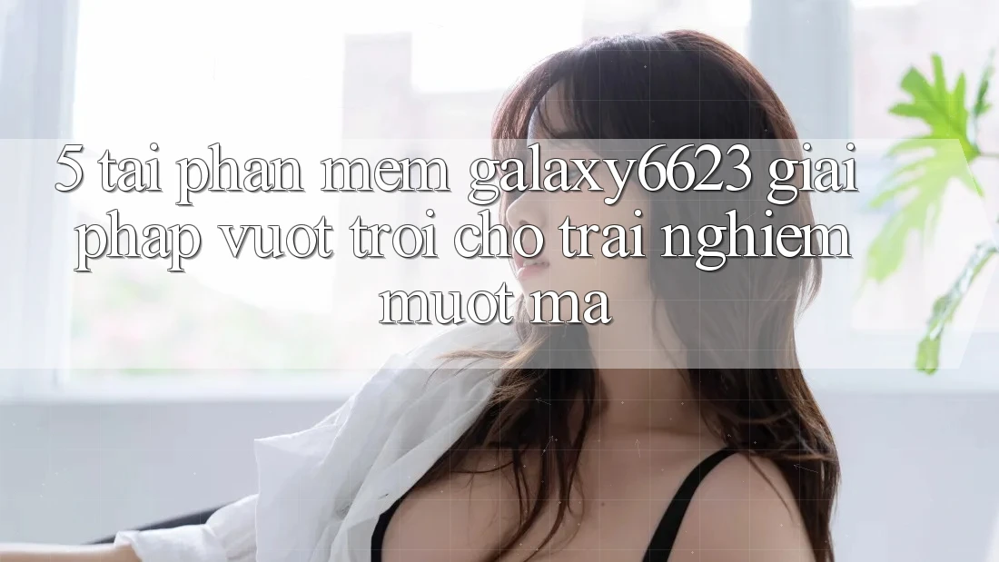 5. Tải Phần mềm Galaxy6623 - Giải Pháp Vượt Trội Cho Trải Nghiệm Mượt Mà 5. Tải Phần mềm Galaxy6623 - Giải Pháp Vượt Trội Cho Trải Nghiệm Mượt Mà
