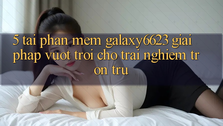 5. Tải Phần mềm Galaxy6623 - Giải Pháp Vượt trội Cho Trải Nghiệm Trơn tru