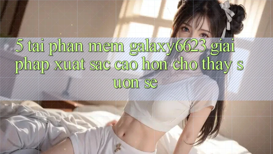 5. Tải Phần mềm Galaxy6623 - Giải Pháp Xuất sắc cao hơn Cho Thấy Suôn sẻ 5. Tải Phần mềm Galaxy6623 - Giải Pháp Xuất sắc cao hơn Cho Thấy Suôn sẻ