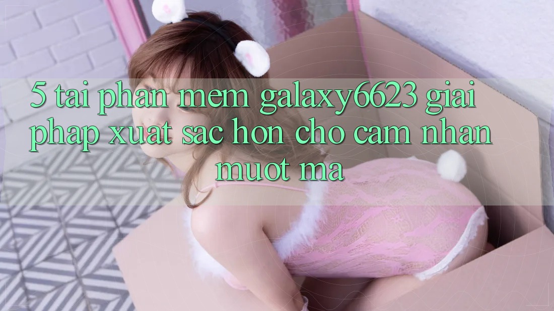 5. Tải Phần mềm Galaxy6623 - Giải Pháp Xuất sắc hơn Cho Cảm nhận Mượt Mà