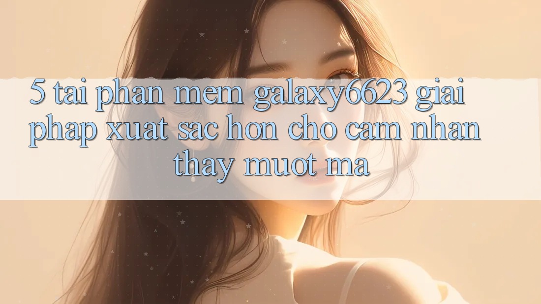 5. Tải Phần mềm Galaxy6623 - Giải Pháp Xuất sắc hơn Cho Cảm nhận thấy Mượt Mà