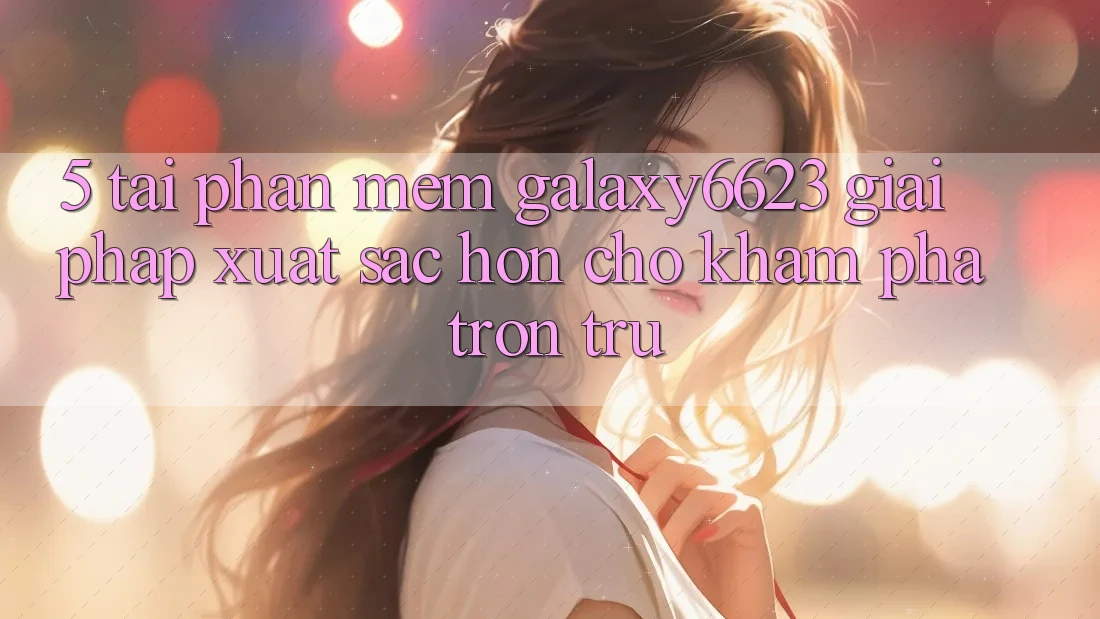 5. Tải Phần mềm Galaxy6623 - Giải Pháp Xuất sắc hơn Cho Khám phá Trơn tru