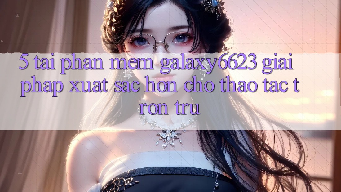 5. Tải Phần mềm Galaxy6623 - Giải Pháp Xuất sắc hơn Cho Thao tác Trơn tru 5. Tải Phần mềm Galaxy6623 - Giải Pháp Xuất sắc hơn Cho Thao tác Trơn tru