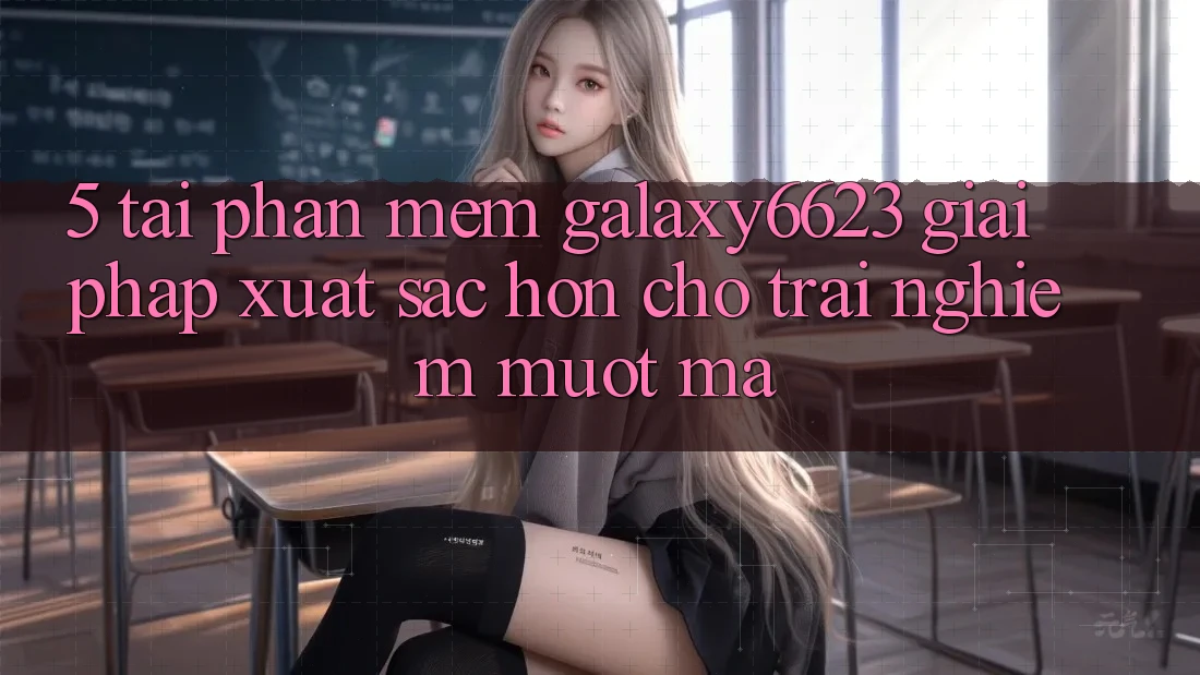 5. Tải Phần mềm Galaxy6623 - Giải Pháp Xuất sắc hơn Cho Trải nghiệm Mượt Mà