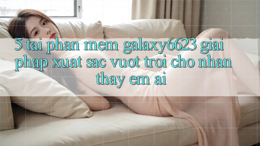 5. Tải Phần mềm Galaxy6623 - Giải Pháp Xuất sắc vượt trội Cho Nhận thấy Êm ái