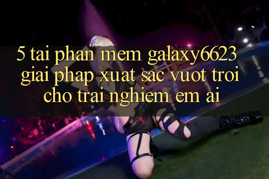 5. Tải Phần mềm Galaxy6623 - Giải Pháp Xuất sắc vượt trội Cho Trải Nghiệm Êm ái