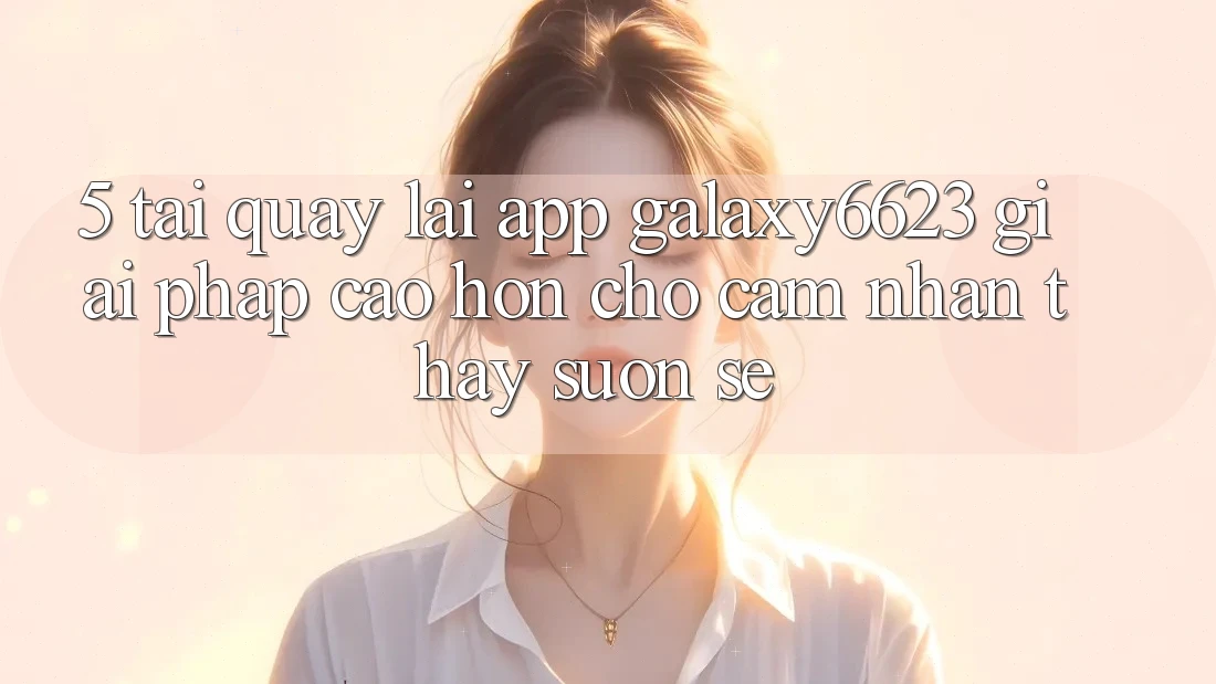 5. Tải quay lại App Galaxy6623 - Giải Pháp Cao hơn Cho Cảm nhận thấy Suôn sẻ 5. Tải quay lại App Galaxy6623 - Giải Pháp Cao hơn Cho Cảm nhận thấy Suôn sẻ