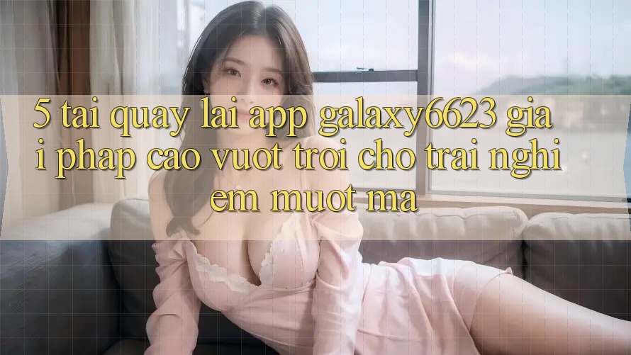 5. Tải quay lại App Galaxy6623 - Giải Pháp Cao vượt trội Cho Trải Nghiệm Mượt Mà