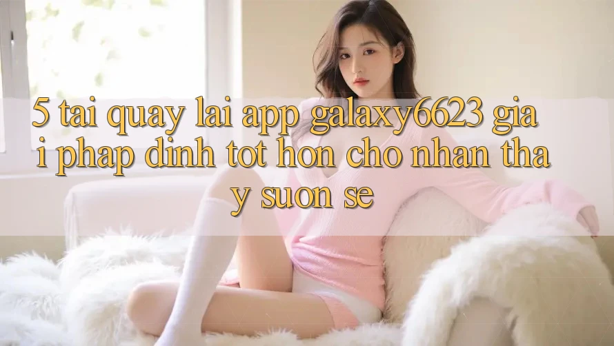 5. Tải quay lại App Galaxy6623 - Giải Pháp Đỉnh tốt hơn Cho Nhận thấy Suôn sẻ 5. Tải quay lại App Galaxy6623 - Giải Pháp Đỉnh tốt hơn Cho Nhận thấy Suôn sẻ