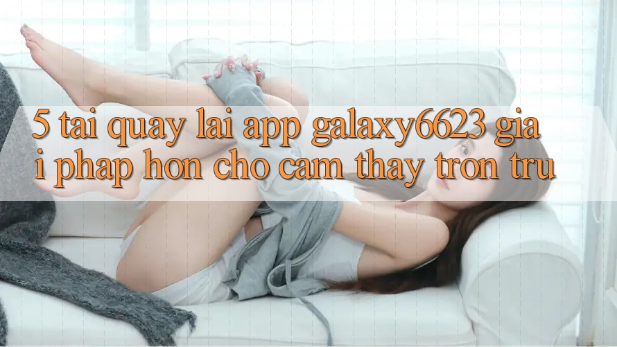 5. Tải quay lại App Galaxy6623 - Giải Pháp Hơn Cho Cảm thấy Trơn tru 5. Tải quay lại App Galaxy6623 - Giải Pháp Hơn Cho Cảm thấy Trơn tru