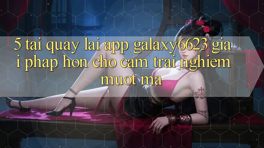 5. Tải quay lại App Galaxy6623 - Giải Pháp Hơn Cho Cảm trải nghiệm Mượt Mà