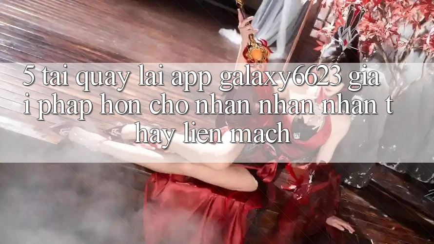 5. Tải quay lại App Galaxy6623 - Giải Pháp Hơn Cho Nhận nhận nhận thấy Liền mạch