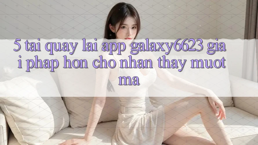 5. Tải quay lại App Galaxy6623 - Giải Pháp Hơn Cho Nhận thấy Mượt Mà