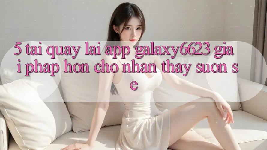 5. Tải quay lại App Galaxy6623 - Giải Pháp Hơn Cho Nhận thấy Suôn sẻ 5. Tải quay lại App Galaxy6623 - Giải Pháp Hơn Cho Nhận thấy Suôn sẻ