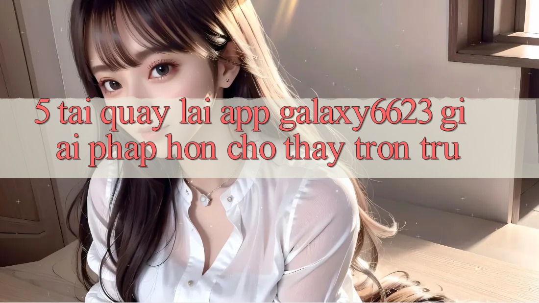 5. Tải quay lại App Galaxy6623 - Giải Pháp Hơn Cho Thấy Trơn tru 5. Tải quay lại App Galaxy6623 - Giải Pháp Hơn Cho Thấy Trơn tru