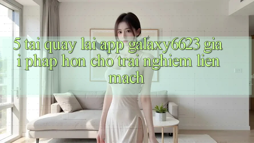 5. Tải quay lại App Galaxy6623 - Giải Pháp Hơn Cho Trải nghiệm Liền mạch