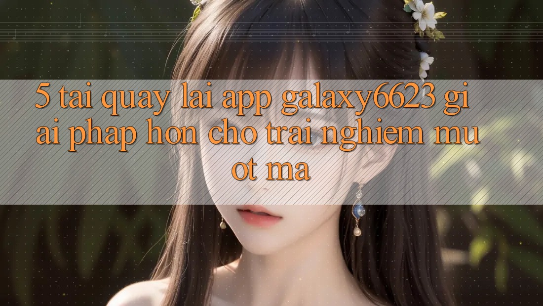 5. Tải quay lại App Galaxy6623 - Giải Pháp Hơn Cho Trải nghiệm Mượt Mà 5. Tải quay lại App Galaxy6623 - Giải Pháp Hơn Cho Trải nghiệm Mượt Mà