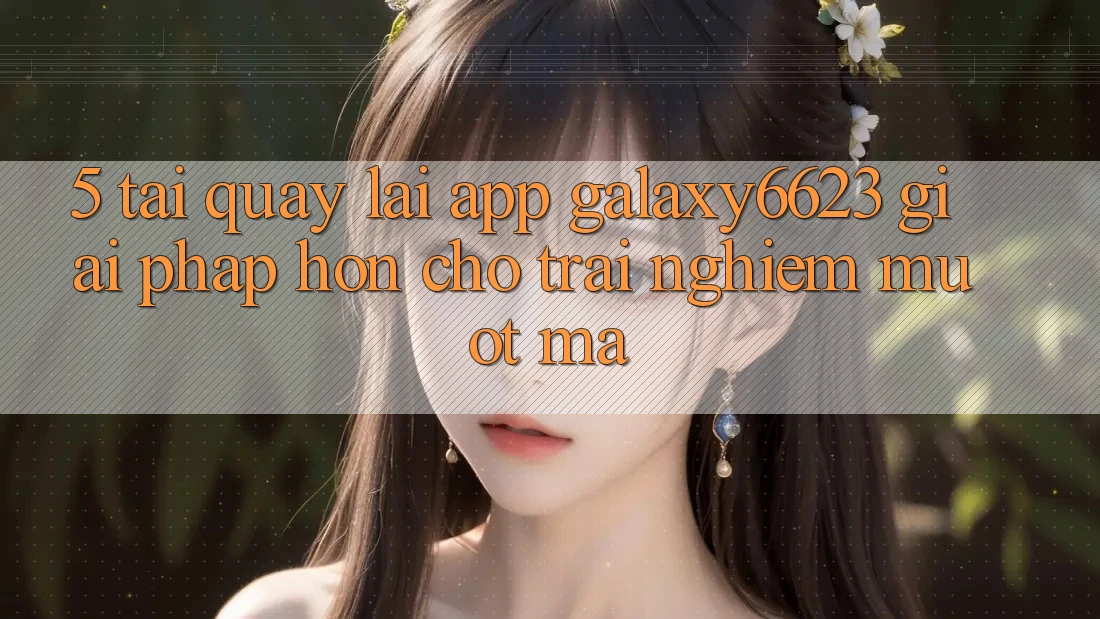 5. Tải quay lại App Galaxy6623 - Giải Pháp Hơn Cho Trải Nghiệm Mượt Mà