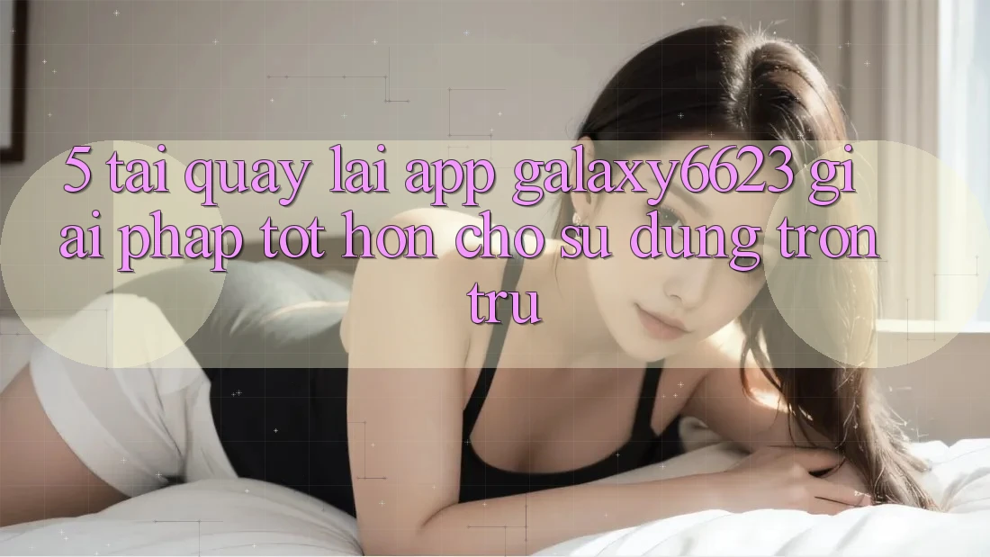 5. Tải quay lại App Galaxy6623 - Giải Pháp Tốt hơn Cho Sử dụng Trơn tru