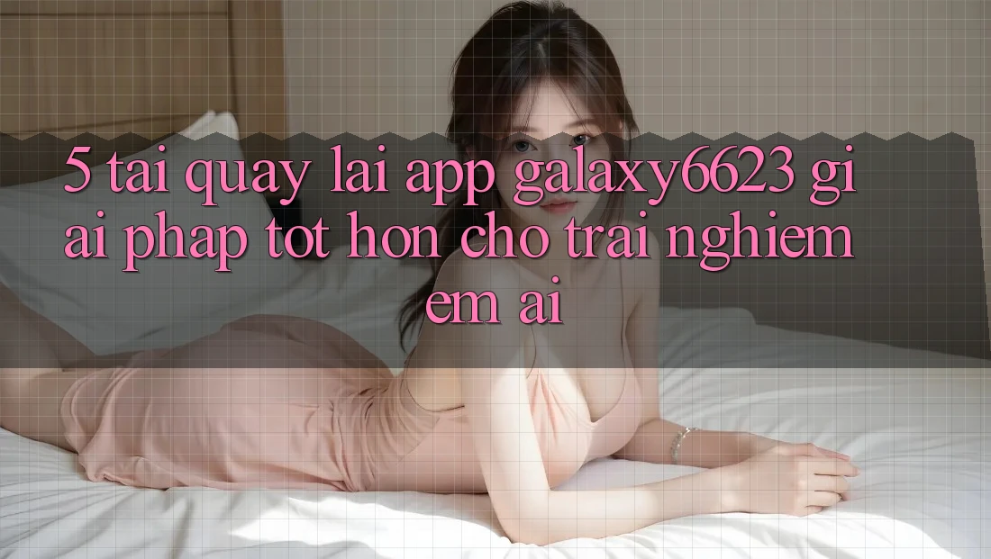 5. Tải quay lại App Galaxy6623 - Giải Pháp Tốt hơn Cho Trải Nghiệm Êm ái