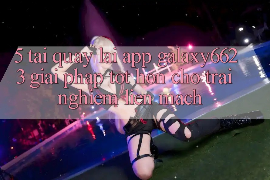 5. Tải quay lại App Galaxy6623 - Giải Pháp Tốt hơn Cho Trải Nghiệm Liền mạch