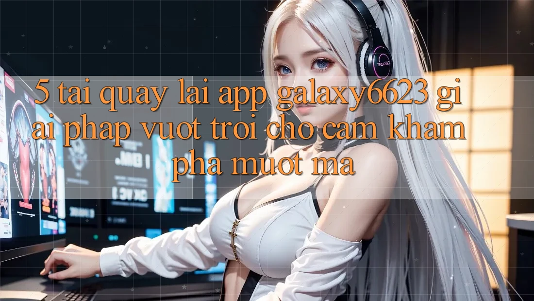 5. Tải quay lại App Galaxy6623 - Giải Pháp Vượt Trội Cho Cảm khám phá Mượt mà