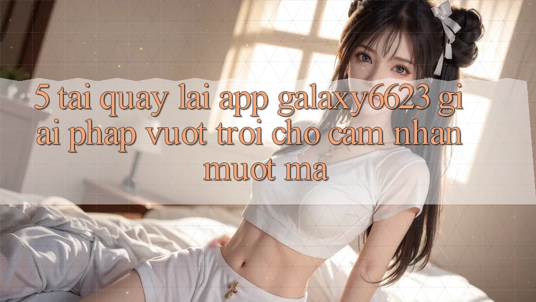 5. Tải quay lại App Galaxy6623 - Giải Pháp Vượt Trội Cho Cảm nhận Mượt Mà