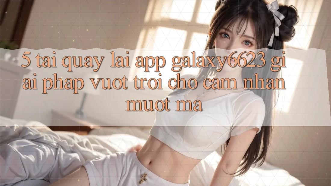 5. Tải quay lại App Galaxy6623 - Giải Pháp Vượt Trội Cho Cảm nhận Mượt Mà 5. Tải quay lại App Galaxy6623 - Giải Pháp Vượt Trội Cho Cảm nhận Mượt Mà