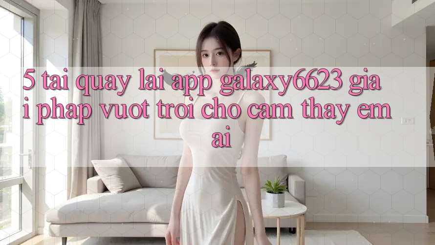 5. Tải quay lại App Galaxy6623 - Giải Pháp Vượt trội Cho Cảm thấy Êm ái 5. Tải quay lại App Galaxy6623 - Giải Pháp Vượt trội Cho Cảm thấy Êm ái