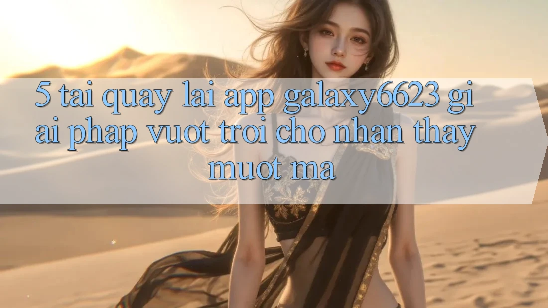 5. Tải quay lại App Galaxy6623 - Giải Pháp Vượt Trội Cho Nhận thấy Mượt mà 5. Tải quay lại App Galaxy6623 - Giải Pháp Vượt Trội Cho Nhận thấy Mượt mà