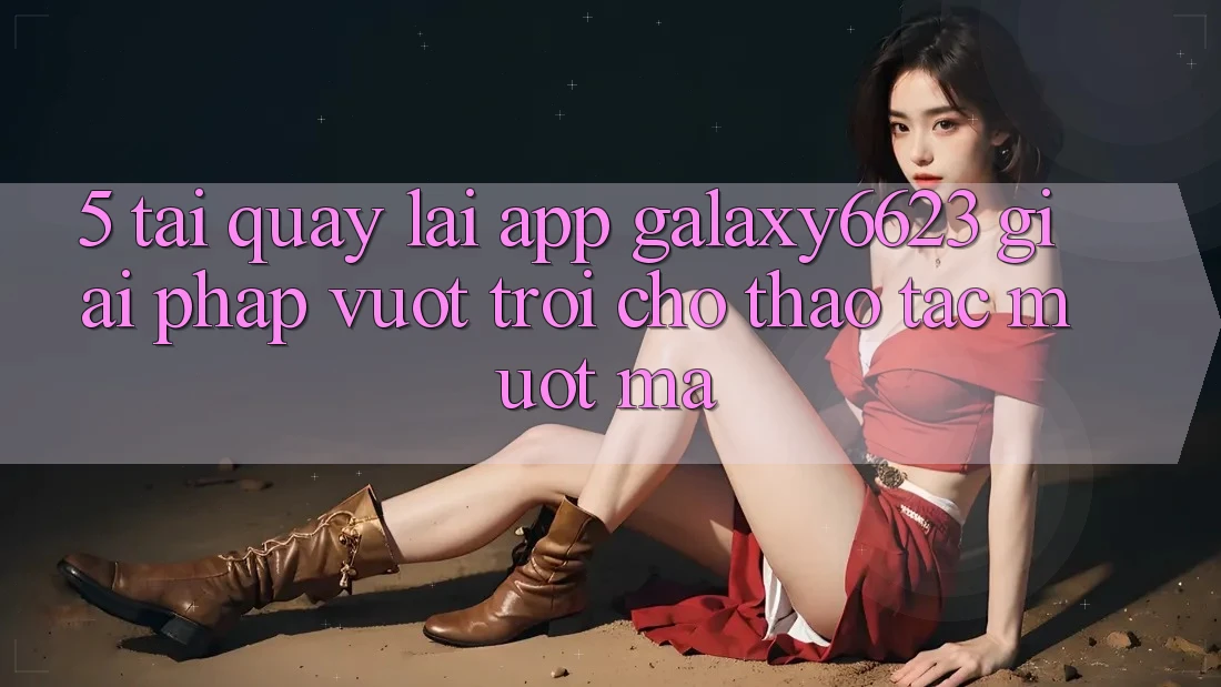 5. Tải quay lại App Galaxy6623 - Giải Pháp Vượt trội Cho Thao tác Mượt Mà 5. Tải quay lại App Galaxy6623 - Giải Pháp Vượt trội Cho Thao tác Mượt Mà