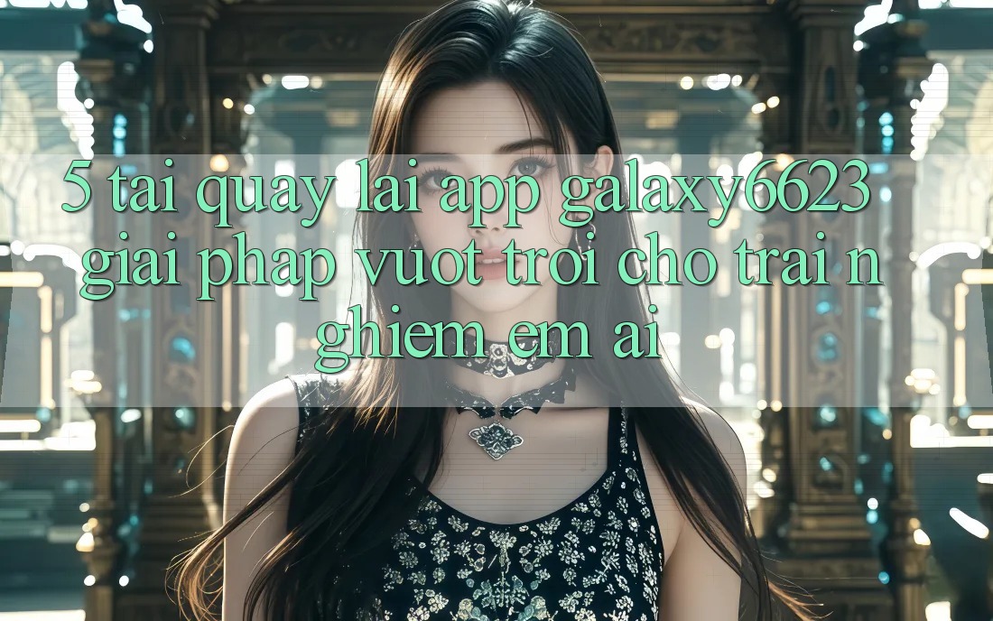 5. Tải quay lại App Galaxy6623 - Giải Pháp Vượt Trội Cho Trải Nghiệm Êm ái
