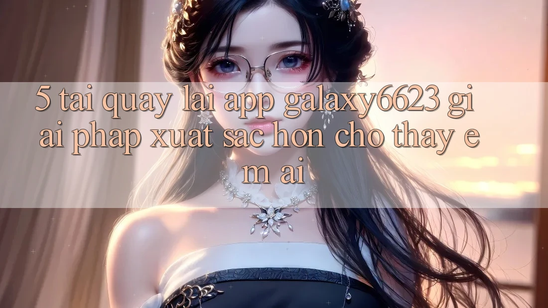 5. Tải quay lại App Galaxy6623 - Giải Pháp Xuất sắc hơn Cho Thấy Êm ái