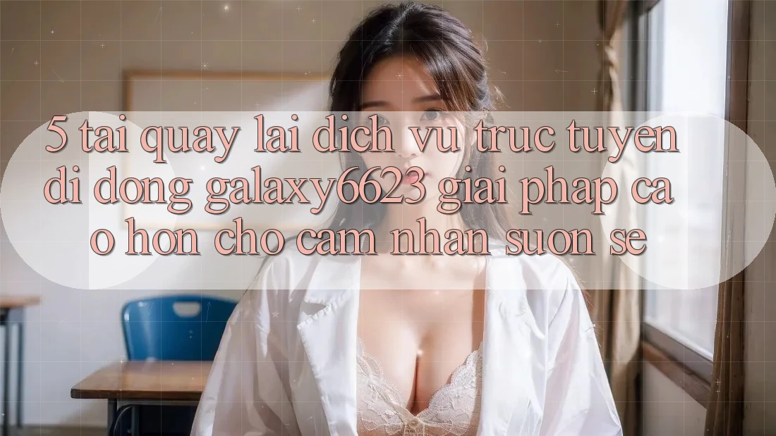 5. Tải quay lại Dịch vụ trực tuyến di động Galaxy6623 - Giải Pháp Cao hơn Cho Cảm nhận Suôn sẻ