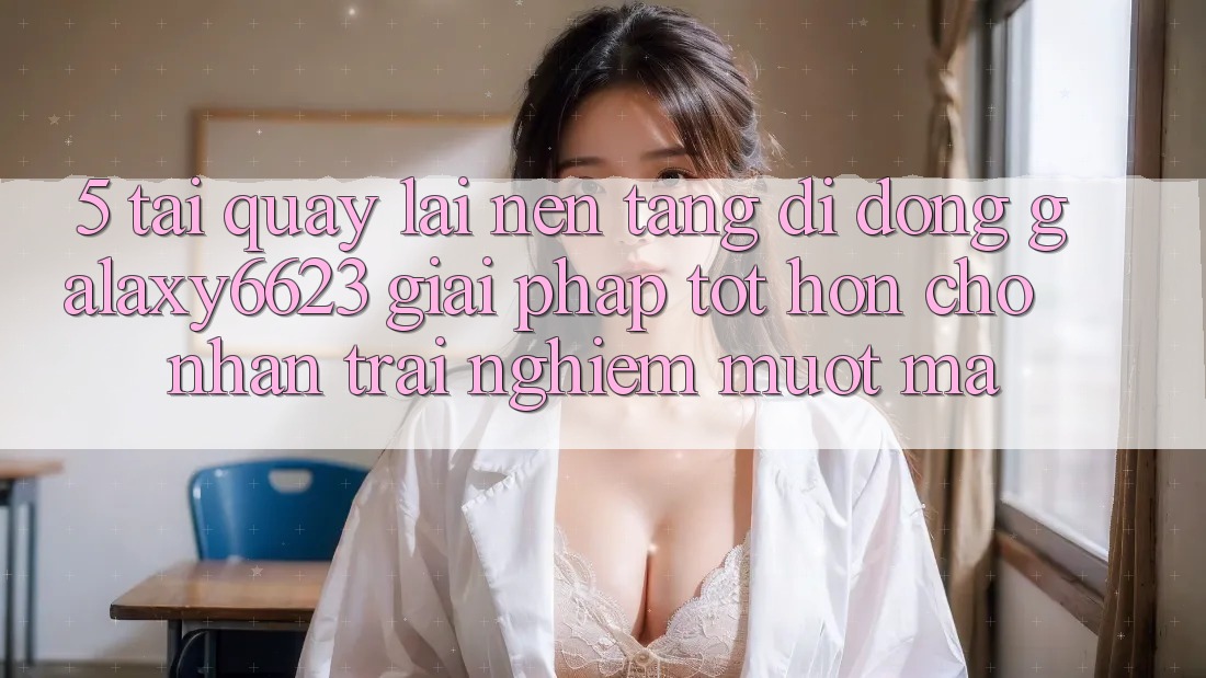 5. Tải quay lại Nền tảng di động Galaxy6623 - Giải Pháp Tốt hơn Cho Nhận trải nghiệm Mượt Mà