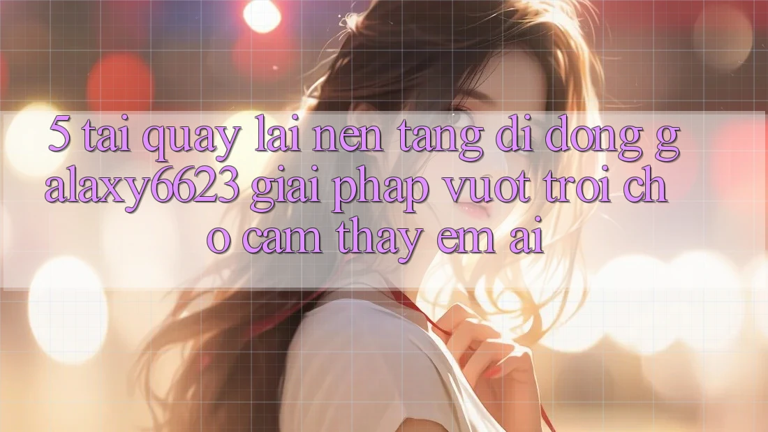 5. Tải quay lại Nền tảng di động Galaxy6623 - Giải Pháp Vượt Trội Cho Cảm thấy Êm ái 5. Tải quay lại Nền tảng di động Galaxy6623 - Giải Pháp Vượt Trội Cho Cảm thấy Êm ái