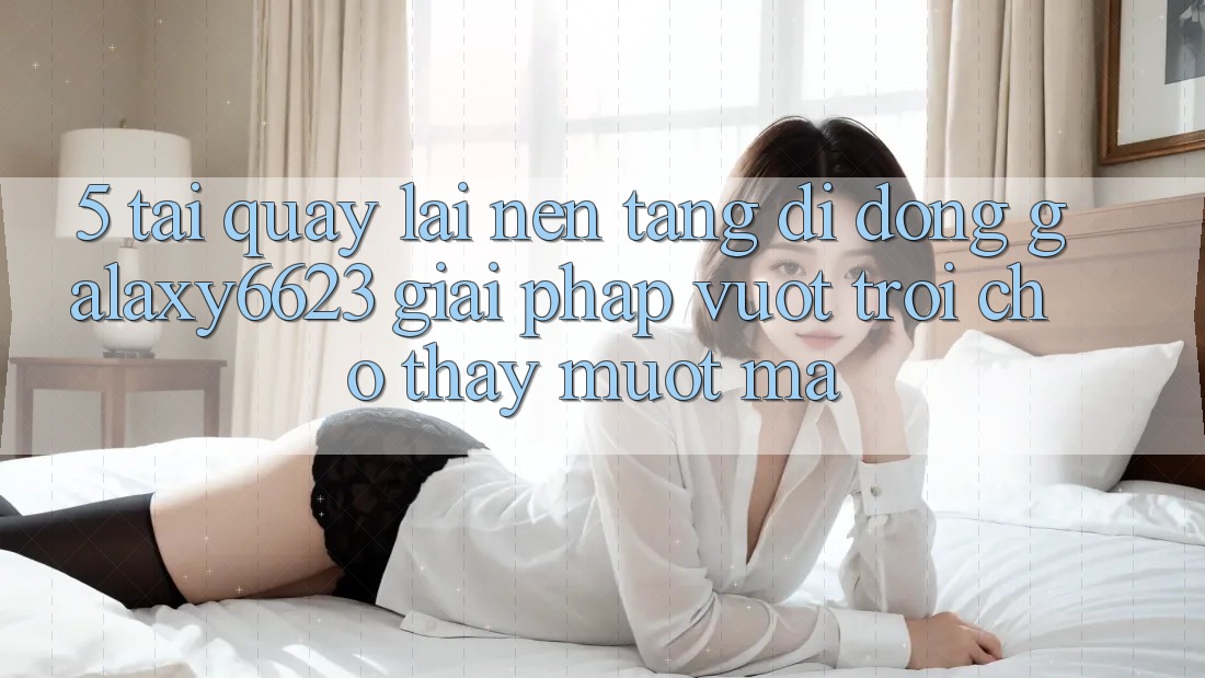5. Tải quay lại Nền tảng di động Galaxy6623 - Giải Pháp Vượt Trội Cho Thấy Mượt Mà 5. Tải quay lại Nền tảng di động Galaxy6623 - Giải Pháp Vượt Trội Cho Thấy Mượt Mà