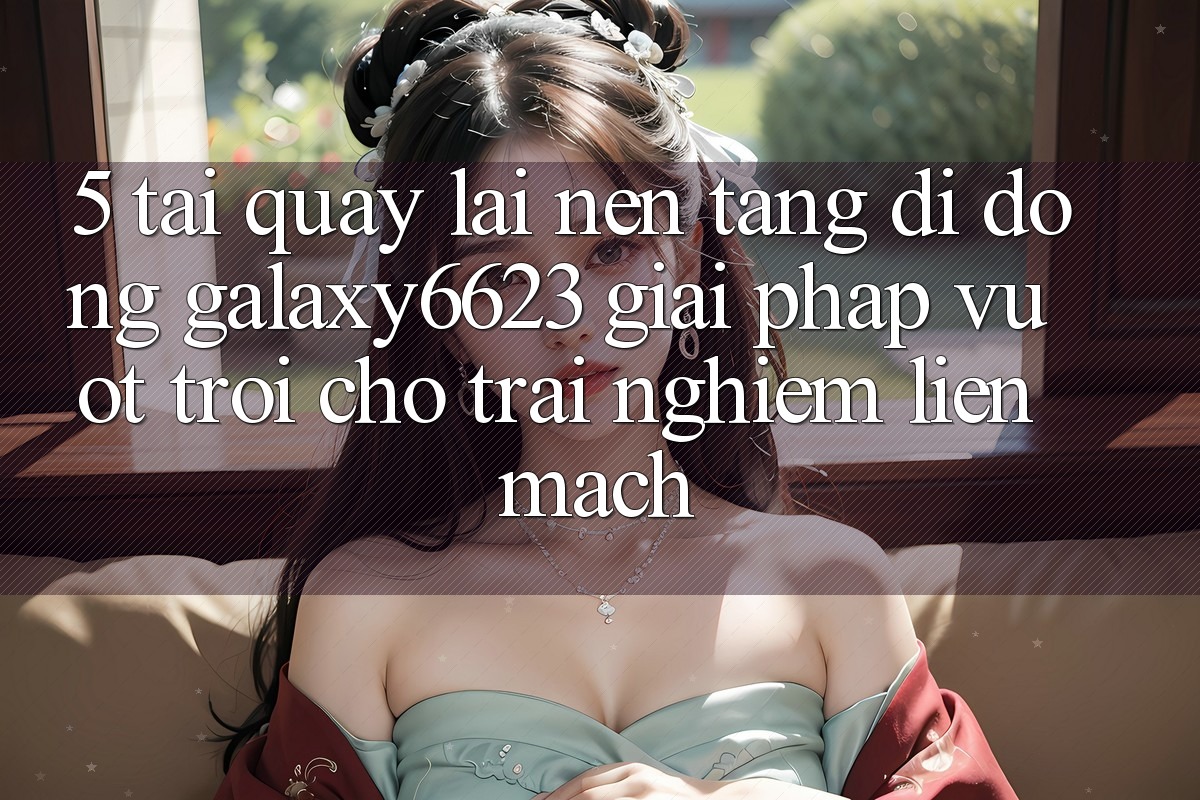 5. Tải quay lại Nền tảng di động Galaxy6623 - Giải Pháp Vượt Trội Cho Trải Nghiệm Liền mạch 5. Tải quay lại Nền tảng di động Galaxy6623 - Giải Pháp Vượt Trội Cho Trải Nghiệm Liền mạch