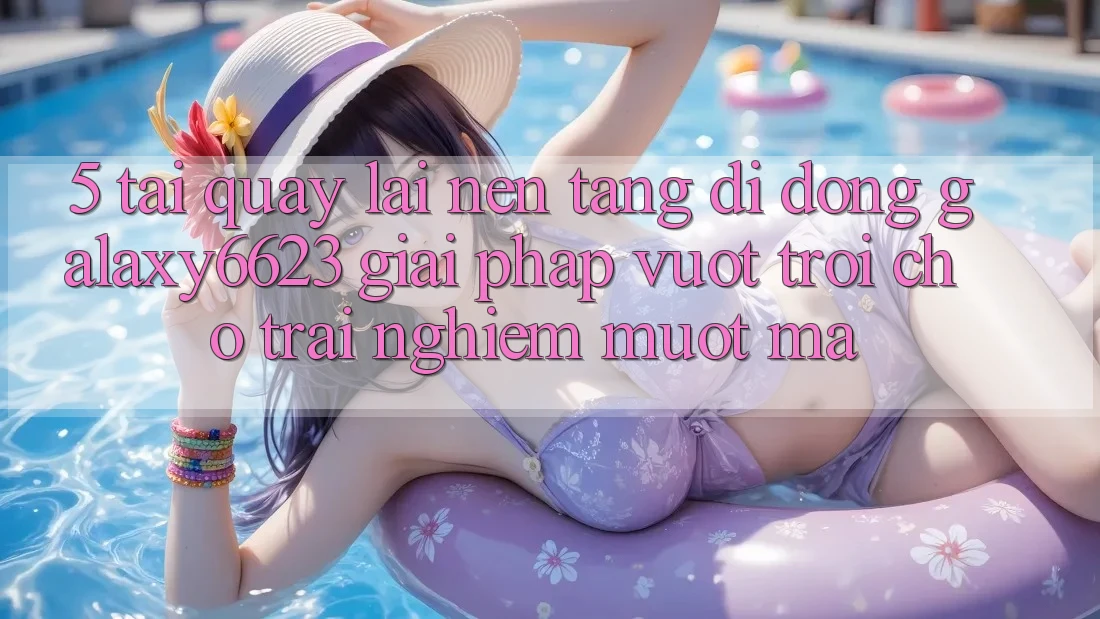 5. Tải quay lại Nền tảng di động Galaxy6623 - Giải Pháp Vượt Trội Cho Trải Nghiệm Mượt Mà