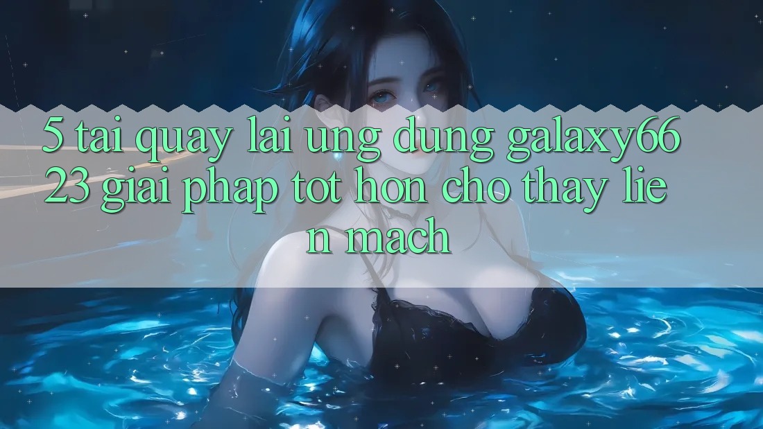 5. Tải quay lại Ứng dụng Galaxy6623 - Giải Pháp Tốt hơn Cho Thấy Liền mạch