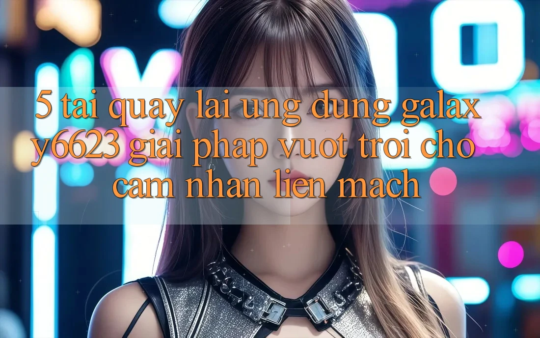 5. Tải quay lại Ứng dụng Galaxy6623 - Giải Pháp Vượt trội Cho Cảm nhận Liền mạch 5. Tải quay lại Ứng dụng Galaxy6623 - Giải Pháp Vượt trội Cho Cảm nhận Liền mạch