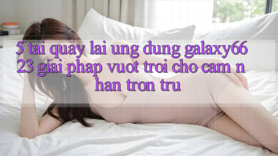 5. Tải quay lại Ứng dụng Galaxy6623 - Giải Pháp Vượt Trội Cho Cảm nhận Trơn tru