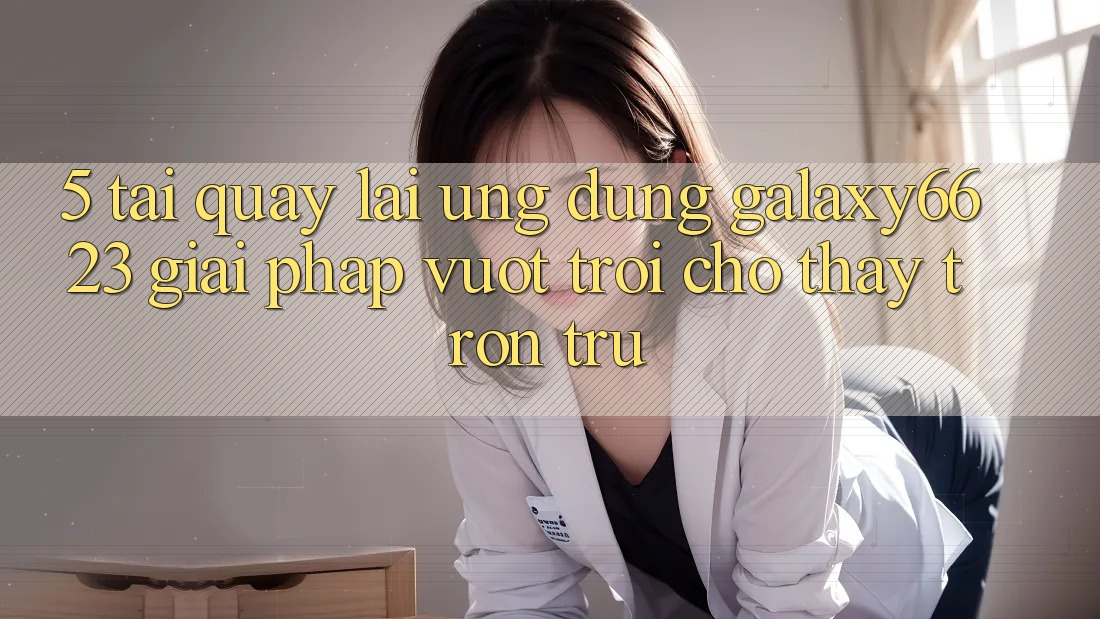 5. Tải quay lại Ứng dụng Galaxy6623 - Giải Pháp Vượt Trội Cho Thấy Trơn tru