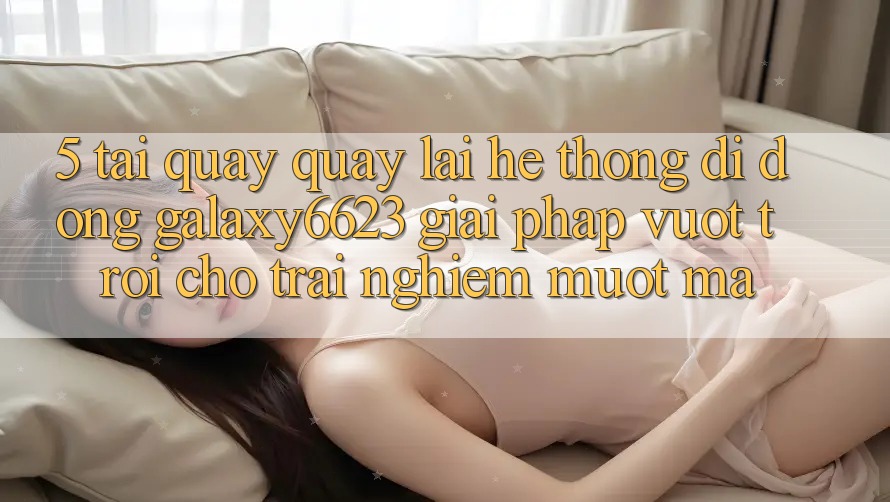 5. Tải quay quay lại Hệ thống di động Galaxy6623 - Giải Pháp Vượt trội Cho Trải Nghiệm Mượt Mà