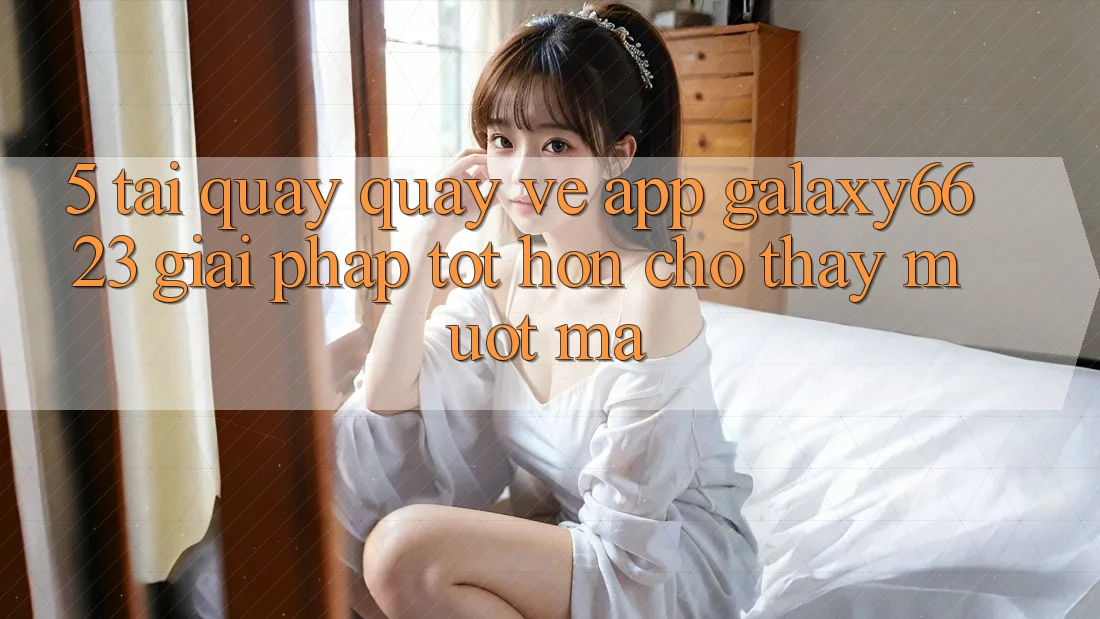 5. Tải quay quay về App Galaxy6623 - Giải Pháp Tốt hơn Cho Thấy Mượt Mà