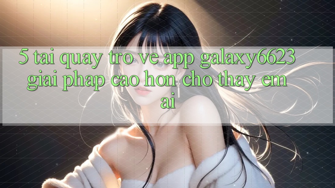 5. Tải quay trở về App Galaxy6623 - Giải Pháp Cao hơn Cho Thấy Êm ái 5. Tải quay trở về App Galaxy6623 - Giải Pháp Cao hơn Cho Thấy Êm ái