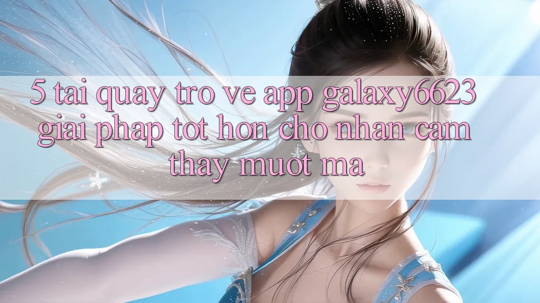 5. Tải quay trở về App Galaxy6623 - Giải Pháp Tốt hơn Cho Nhận cảm thấy Mượt Mà