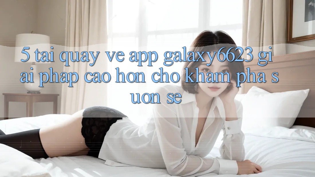 5. Tải quay về App Galaxy6623 - Giải Pháp Cao hơn Cho Khám phá Suôn sẻ
